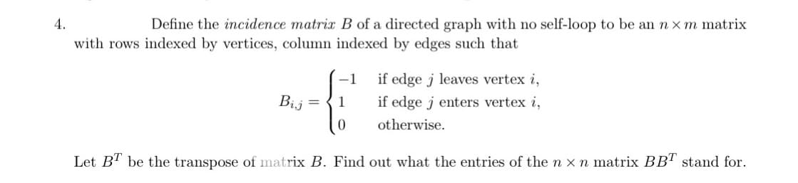 4.
Define the incidence matrix B of a directed graph with no self-loop to be an n x m matrix
with rows indexed by vertices, column indexed by edges such that
if edge j leaves vertex i,
if edge jenters vertex i,
otherwise.
Let BT be the transpose of matrix B. Find out what the entries of the n x n matrix BBT stand for.
Bij
1
0