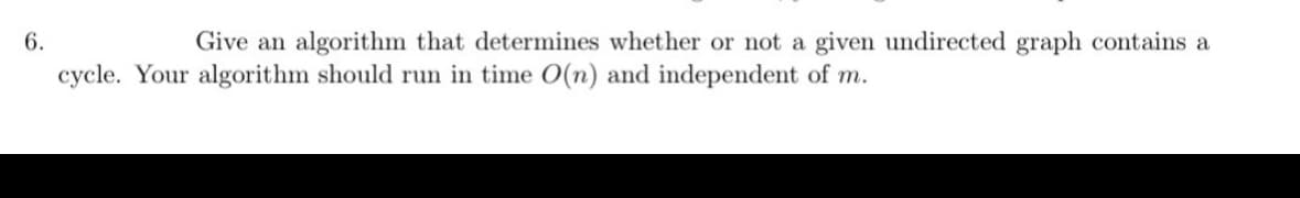 6.
Give an algorithm that determines whether or not a given undirected graph contains a
cycle. Your algorithm should run in time O(n) and independent of m.