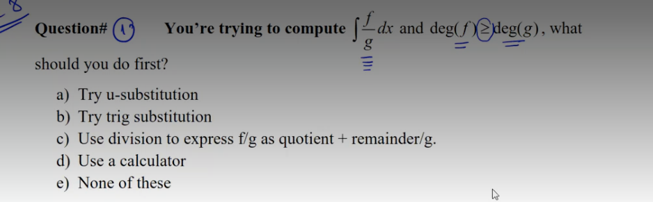 Question# (1)
You're trying to compute -dx and deg(f)2deg(g), what
should you do first?
a) Try u-substitution
b) Try trig substitution
c) Use division to express f/g as quotient + remainder/g.
d) Use a calculator
e) None of these
