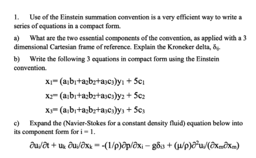 1. Use of the Einstein summation convention is a very efficient way to write a
series of equations in a compact form.
a) What are the two essential components of the convention, as applied with a 3
dimensional Cartesian frame of reference. Explain the Kroneker delta, ðj.
b) Write the following 3 equations in compact form using the Einstein
convention.
XI= (a¡bı+a2bz+a3c3)yı + 5c1
X2= (a¡bı+a2bz+a3c3)y2 + 5c2
X3= (a¡bı+azbz+a;c:)y3 + 5c3
c) Expand the (Navier-Stokes for a constant density fluid) equation below into
its component form for i = 1.
du/ôt + uk ôu/ôxk = -(1/p)ôp/ôxi – gồi3 + (µ/p)ô²u;/(ôxmôxm)
