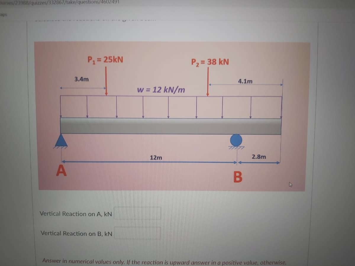 urses/23988/quizzes/332867/take/questions/4602491
Baps
P1= 25kN
%3D
P2 = 38 kN
3.4m
4.1m
w = 12 kN/m
12m
2.8m
Vertical Reaction on A, kN
Vertical Reaction on B, kN
Answer in numerical values only. If the reaction is upward answer in a positive value, otherwise,
