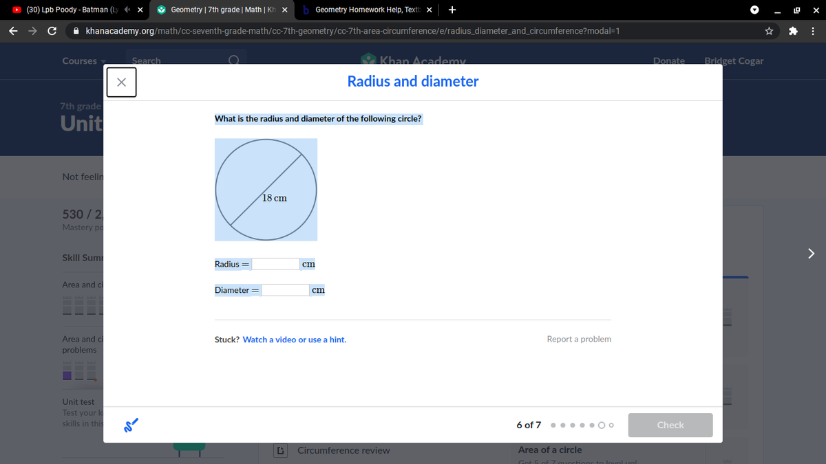 O (30) Lpb Poody - Batman (Ly1 x
O Geometry | 7th grade | Math | Kh x
Geometry Homework Help, Textb
- O X
A khanacademy.org/math/cc-seventh-grade-math/cc-7th-geometry/cc-7th-area-circumference/e/radius_diameter_and_circumference?modal=1
Khan Academy.
Bridget Cogar
Courses
Search
Donate
Radius and diameter
7th grade
Unit
What is the radius and diameter of the following circle?
Not feelin
18 cm
530 / 2
Mastery po
Skill Sumi
Radius =
cm
Area and c
Diameter =
cm
Area and ci
Stuck? Watch a video or use a hint.
Report a problem
problems
Unit test
Test your k
skills in this
6 of 7 •• •.•0 0
Check
Circumference review
Area of a circle
