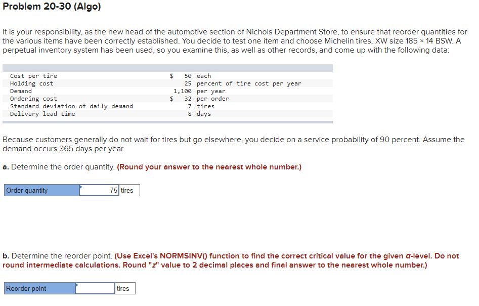 Problem 20-30 (Algo)
It is your responsibility, as the new head of the automotive section of Nichols Department Store, to ensure that reorder quantities for
the various items have been correctly established. You decide to test one item and choose Michelin tires, XW size 185 x 14 BSW. A
perpetual inventory system has been used, so you examine this, as well as other records, and come up with the following data:
Cost per tire
Holding cost
Demand
50 each
25 percent of tire cost per year
1,100 рer year
Ordering cost
Standard deviation of daily demand
Delivery lead time
32 per order
7 tires
8 days
Because customers generally do not wait for tires but go elsewhere, you decide on a service probability of 90 percent. Assume the
demand occurs 365 days per year.
a. Determine the order quantity. (Round your answer to the nearest whole number.)
Order quantity
75 tires
b. Determine the reorder point. (Use Excel's NORMSINV() function to find the correct critical value for the given a-level. Do not
round intermediate calculations. Round "z" value to 2 decimal places and final answer to the nearest whole number.)
Reorder point
tires
