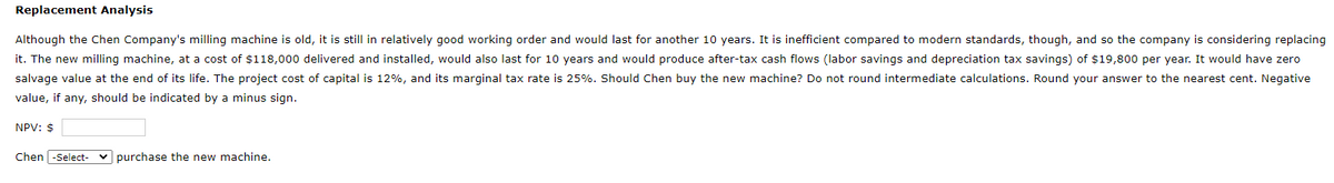 Replacement Analysis
Although the Chen Company's milling machine is old, it is still in relatively good working order and would last for another 10 years. It is inefficient compared to modern standards, though, and so the company is considering replacing
it. The new milling machine, at a cost of $118,000 delivered and installed, would also last for 10 years and would produce after-tax cash flows (labor savings and depreciation tax savings) of $19,800 per year. It would have zero
salvage value at the end of its life. The project cost of capital is 12%, and its marginal tax rate is 25%. Should Chen buy the new machine? Do not round intermediate calculations. Round your answer to the nearest cent. Negative
value, if any, should be indicated by a minus sign.
NPV: $
Chen -Select-
purchase the new machine.
