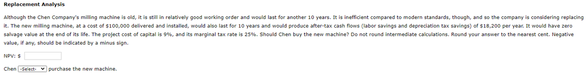 Replacement Analysis
Although the Chen Company's milling machine is old, it is still in relatively good working order and would last for another 10 years. It is inefficient compared to modern standards, though, and so the company is considering replacing
it. The new milling machine, at a cost of $100,000 delivered and installed, would also last for 10 years and would produce after-tax cash flows (labor savings and depreciation tax savings) of $18,200 per year. It would have zero
salvage value at the end of its life. The project cost of capital is 9%, and its marginal tax rate is 25%. Should Chen buy the new machine? Do not round intermediate calculations. Round your answer to the nearest cent. Negative
value, if any, should be indicated by a minus sign.
NPV: $
Chen -Select-
purchase the new machine.
