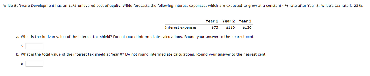 Wilde Software Development has an 11% unlevered cost of equity. Wwilde forecasts the following interest expenses, which are expected to grow at a constant 4% rate after Year 3. Wilde's tax rate is 25%.
Year 1
Year 2
Year 3
Interest expenses
$75
$110
$130
a. What is the horizon value of the interest tax shield? Do not round intermediate calculations. Round your answer to the nearest cent.
b. What is the total value of the interest tax shield at Year 0? Do not round intermediate calculations. Round your answer to the nearest cent.
$
