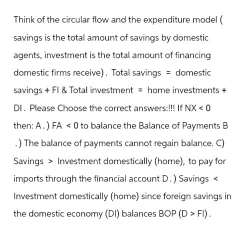 Think of the circular flow and the expenditure model (
savings is the total amount of savings by domestic
agents, investment is the total amount of financing
domestic firms receive). Total savings = domestic
savings + FI & Total investment = home investments +
DI. Please Choose the correct answers:!!! If NX < 0
then: A.) FA < 0 to balance the Balance of Payments B
.) The balance of payments cannot regain balance. C)
Savings > Investment domestically (home), to pay for
imports through the financial account D.) Savings <
Investment domestically (home) since foreign savings in
the domestic economy (DI) balances BOP (D> FI).