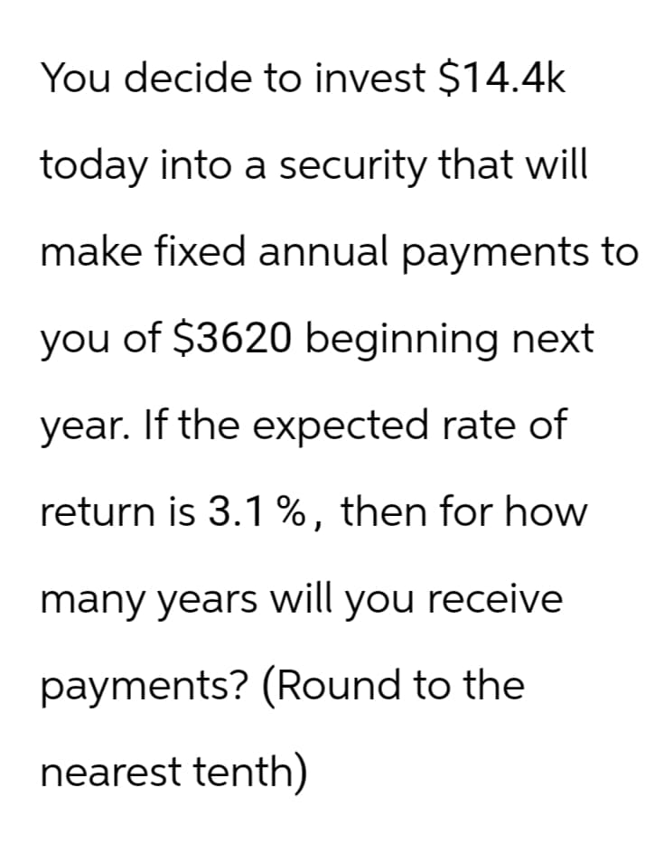 You decide to invest $14.4k
today into a security that will
make fixed annual payments to
you of $3620 beginning next
year. If the expected rate of
return is 3.1 %, then for how
many years will you receive
payments? (Round to the
nearest tenth)