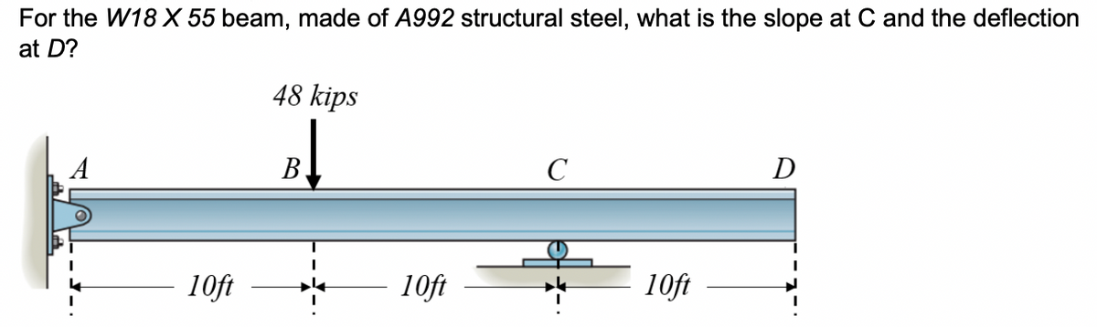 For the W18 X 55 beam, made of A992 structural steel, what is the slope at C and the deflection
at D?
48 kips
В
C
D
10ft
10ft
10ft
