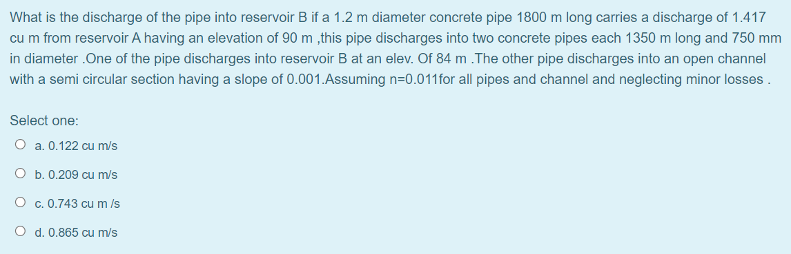 What is the discharge of the pipe into reservoir B if a 1.2 m diameter concrete pipe 1800 m long carries a discharge of 1.417
cu m from reservoir A having an elevation of 90 m,this pipe discharges into two concrete pipes each 1350 m long and 750 mm
in diameter.One of the pipe discharges into reservoir B at an elev. Of 84 m .The other pipe discharges into an open channel
with a semi circular section having a slope of 0.001.Assuming n=0.011 for all pipes and channel and neglecting minor losses.
Select one:
O a. 0.122 cu m/s
O b. 0.209 cu m/s
Oc. 0.743 cu m /s
O d. 0.865 cu m/s