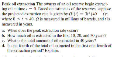 Peak oil extraction The owners of an oil reserve begin extract-
ing oil at time t = 0. Based on estimates of the reserves, suppose
the projected extraction rate is given by Q'(t) = 3r² (40 – 1)?,
where 0 sts 40, Q is measured in millions of barrels, and f is
measured in years.
a. When does the peak extraction rate occur?
b. How much oil is extracted in the first 10, 20, and 30 years?
c. What is the total amount of oil extracted in 40 years?
d. Is one-fourth of the total oil extracted in the first one-fourth of
the extraction period? Explain.
