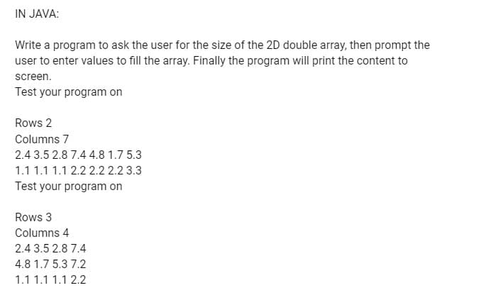 IN JAVA:
Write a program to ask the user for the size of the 2D double array, then prompt the
user to enter values to fill the array. Finally the program will print the content to
screen.
Test your program on
Rows 2
Columns 7
2.4 3.5 2.8 7.4 4.8 1.7 5.3
1.1 1.1 1.1 2.2 2.2 2.2 3.3
Test your program on
Rows 3
Columns 4
2.4 3.5 2.8 7.4
4.8 1.7 5.3 7.2
1.1 1.1 1.1 2.2