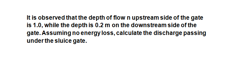 It is observed that the depth of flow n upstream side of the gate
is 1.0, while the depth is 0.2 m on the downstream side of the
gate. Assuming no energy loss, calculate the discharge passing
under the sluice gate.
