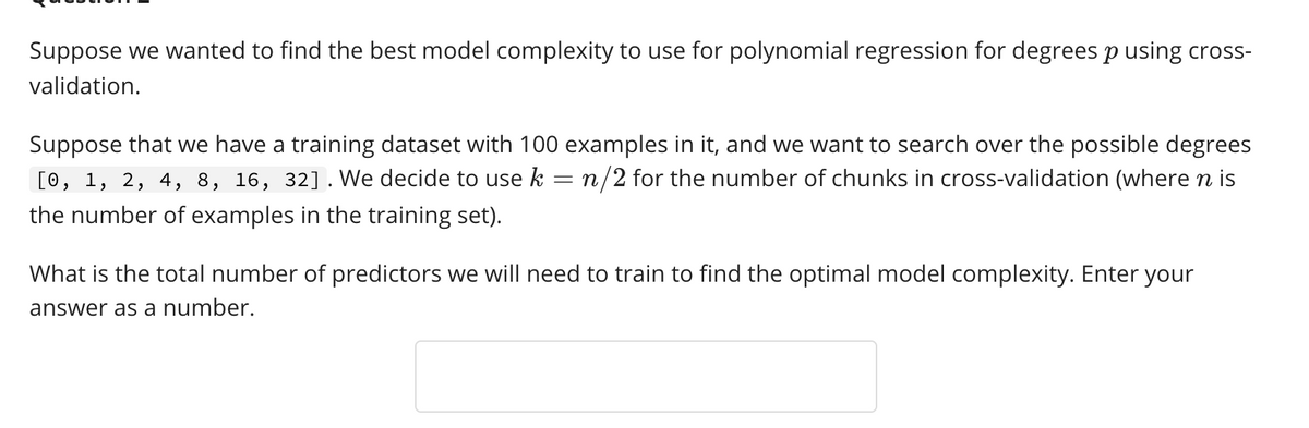 Suppose we wanted to find the best model complexity to use for polynomial regression for degrees p using cross-
validation.
Suppose that we have a training dataset with 100 examples in it, and we want to search over the possible degrees
= n/2 for the number of chunks in cross-validation (where n is
[0, 1, 2, 4, 8, 16, 32]. We decide to use k
the number of examples in the training set).
What is the total number of predictors we will need to train to find the optimal model complexity. Enter your
answer as a number.
