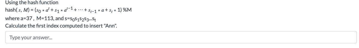 Using the hash function
hash( s,
M) = (so * a' +
a1+ ... + S-1 s, * 1) %M
S1
*
* a +
where a=37, M=113, and s=soS1s2S3..St
Calculate the first index computed to insert "Ann".
Type your answer...

