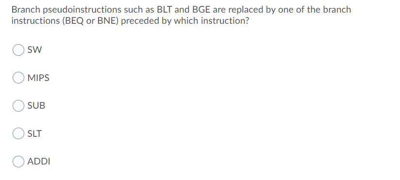 Branch pseudoinstructions such as BLT and BGE are replaced by one of the branch
instructions (BEQ or BNE) preceded by which instruction?
sw
MIPS
SUB
SLT
ADDI
