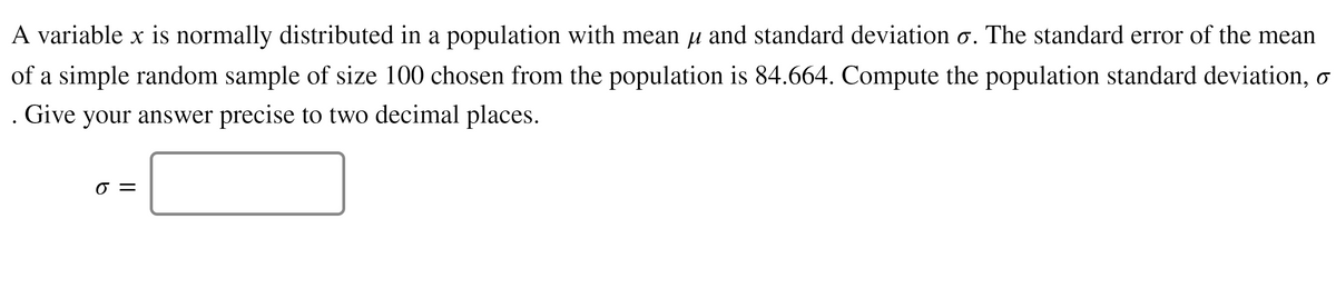 A variable x is normally distributed in a population with mean u and standard deviation o. The standard error of the mean
of a simple random sample of size 100 chosen from the population is 84.664. Compute the population standard deviation, o
. Give your answer precise to two decimal places.
