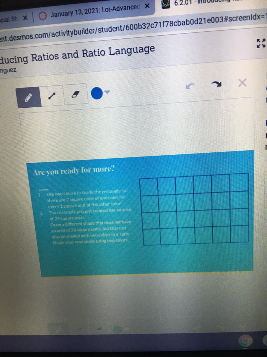 6.2.0
cial St X
January 13, 2021: Lor-Advanced X
ent.desmos.com/activitybuilder/student/600b32c71f78cbab0d21e003#screenldx=1
ducing Ratios and Ratio Language
riguez
Are you ready for more?
Use two colors to shade the rectangle so
there are 2 square units of one color for
1.
every 1 square unit of the other color.
2 The rectangle you just colored has an area
of 24 square units
Draw a different shape that does not have
an area of 24 square units but that can
also be shaded with two colors in a ralis
Shade your new shape using two colors
