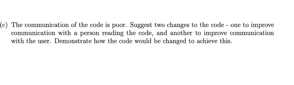 (c) The communication of the code is poor. Suggest two changes to the code - one to improve
communication with a person reading the code, and another to improve communication
with the user. Demonstrate how the code would be changed to achieve this.