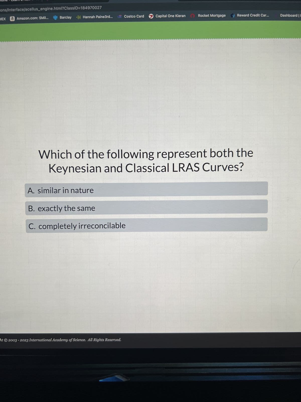 ons/Interface/acellus_engine.html?ClassID=184970027
MEX a Amazon.com: SMil...
Barclay Hannah Paine3rd... of Costco Card
A. similar in nature
B. exactly the same
C. completely irreconcilable
Capital One Kieran
Which of the following represent both the
Keynesian and Classical LRAS Curves?
ht© 2003-2023 International Academy of Science. All Rights Reserved.
Rocket Mortgage
Reward Credit Car...
Dashboard |