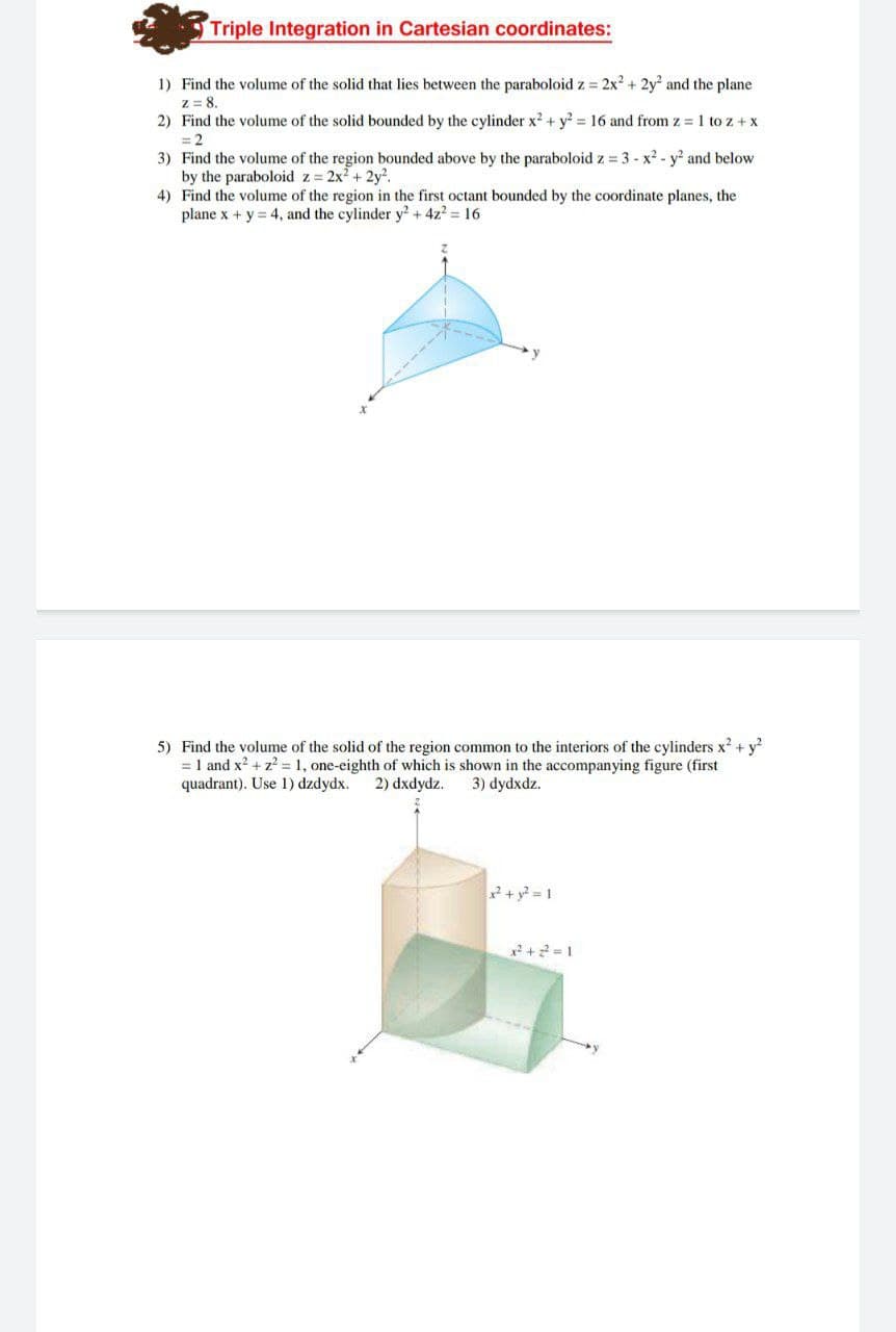 Triple Integration in Cartesian coordinates:
1) Find the volume of the solid that lies between the paraboloid z = 2x2 + 2y and the plane
z = 8.
2) Find the volume of the solid bounded by the cylinder x2 + y? = 16 and from z 1 to z + x
= 2
3) Find the volume of the region bounded above by the paraboloid z = 3 - x2 - y and below
by the paraboloid z= 2x2 + 2y?.
4) Find the volume of the region in the first octant bounded by the coordinate planes, the
plane x + y = 4, and the cylinder y? + 4z? = 16
y
5) Find the volume of the solid of the region common to the interiors of the cylinders x? + y?
= 1 and x2 + z? = 1, one-eighth of which is shown in the accompanying figure (first
quadrant). Use 1) dzdydx.
2) dxdydz.
3) dydxdz.
+ y? = 1
