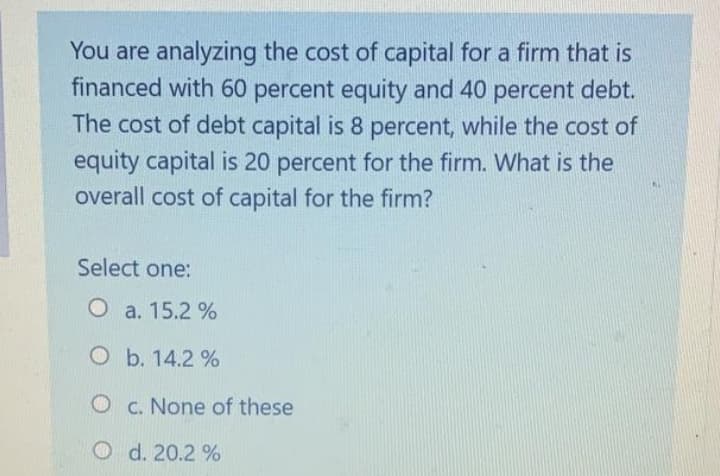 You are analyzing the cost of capital for a firm that is
financed with 60 percent equity and 40 percent debt.
The cost of debt capital is 8 percent, while the cost of
equity capital is 20 percent for the firm. What is the
overall cost of capital for the firm?
Select one:
O a. 15.2 %
O b. 14.2 %
O c. None of these
O d. 20.2 %
