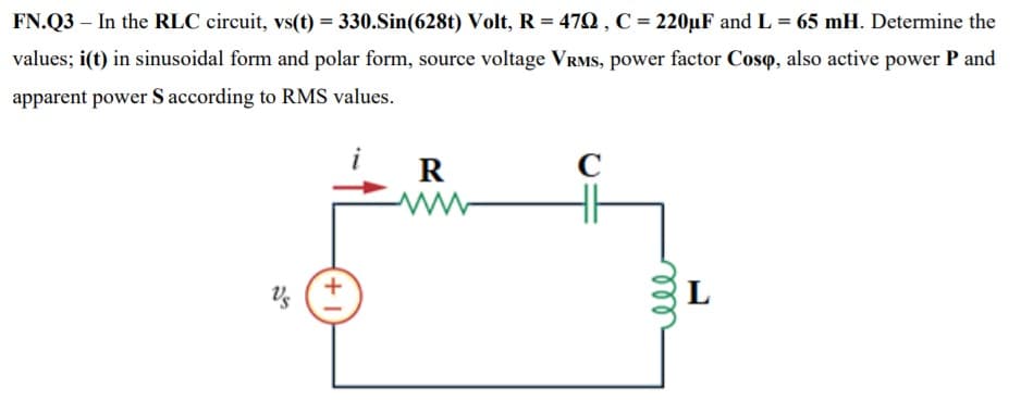 FN.Q3 – In the RLC circuit, vs(t) = 330.Sin(628t) Volt, R = 470 , C = 220µF and L = 65 mH. Determine the
values; i(t) in sinusoidal form and polar form, source voltage VRMS, power factor Coso, also active power P and
apparent power S according to RMS values.
R
C
