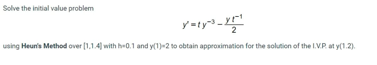 Solve the initial value problem
y' =ty-3 _ yt"1
2
using Heun's Method over [1,1.4] with h=0.1 and y(1)=2 to obtain approximation for the solution of the I.V.P. at y(1.2).
