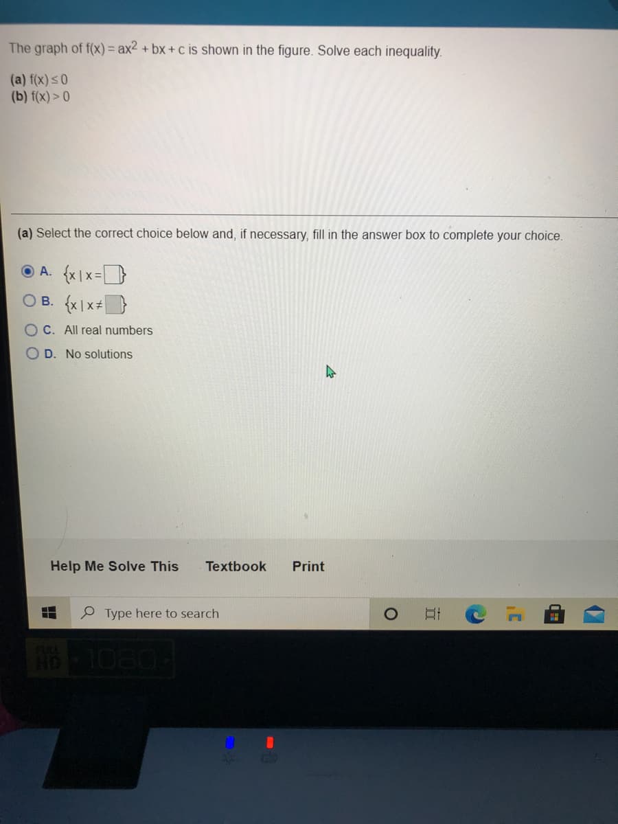 The graph of f(x)= ax2 + bx+ c is shown in the figure. Solve each inequality.
(a) f(x)s0
(b) f(x)> 0
(a) Select the correct choice below and, if necessary, fill in the answer box to complete your choice.
O A. {x|x=
O B. {x|x+}
O C. All real numbers
OD. No solutions
Help Me Solve This
Textbook
Print
P Type here to search
10804
