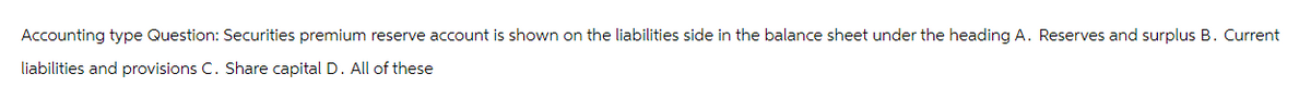 Accounting type Question: Securities premium reserve account is shown on the liabilities side in the balance sheet under the heading A. Reserves and surplus B. Current
liabilities and provisions C. Share capital D. All of these