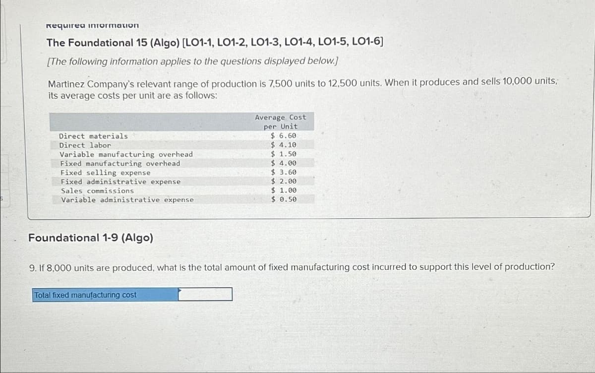 Requirea information
The Foundational 15 (Algo) [LO1-1, LO1-2, LO1-3, LO1-4, LO1-5, LO1-6]
[The following information applies to the questions displayed below.]
Martinez Company's relevant range of production is 7,500 units to 12,500 units. When it produces and sells 10,000 units,
its average costs per unit are as follows:
Direct materials
Direct labor
Variable manufacturing overhead
Fixed manufacturing overhead
Fixed selling expense
Fixed administrative expense
Sales commissions.
Variable administrative expense
Foundational 1-9 (Algo)
Average Cost
per Unit
$6.60
$4.10
$1.50
$ 4.00
$ 3.60
$ 2.00
$1.00
$0.50
9. If 8,000 units are produced, what is the total amount of fixed manufacturing cost incurred to support this level of production?
Total fixed manufacturing cost