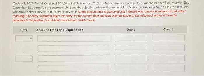 On July 1, 2025, Novak Co. pays $10,200 to Splish Insurance Co. for a 2-year insurance policy. Both companies have fiscal years ending
December 31. Journalize the entry on July 1 and the adjusting entry on December 31 for Splish Insurance Co. Splish uses the accounts
Unearned Service Revenue and Service Revenue. (Credit account titles are automatically indented when amount is entered. Do not indent
manually. If no entry is required, select "No entry for the account titles and enter O for the amounts. Record journal entries in the order
presented in the problem. List all debit entries before credit entries.)
Date
Account Titles and Explanation
Debit
Credit