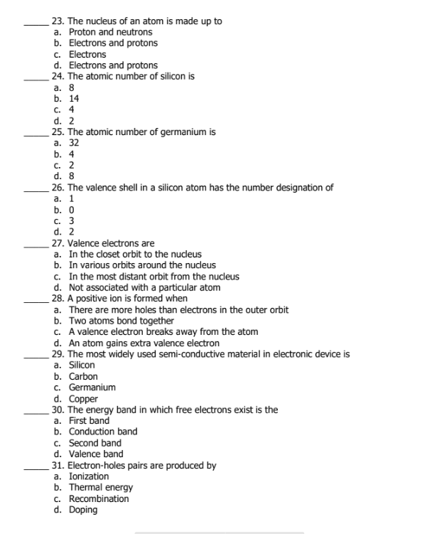 23. The nucleus of an atom is made up to
a. Proton and neutrons
b. Electrons and protons
c. Electrons
d. Electrons and protons
24. The atomic number of silicon is
а. 8
b. 14
c. 4
d. 2
25. The atomic number of germanium is
а. 32
b. 4
с. 2
d. 8
26. The valence shell in a silicon atom has the number designation of
а. 1
b. О
с. 3
d. 2
27. Valence electrons are
a. In the closet orbit to the nudeus
b. In various orbits around the nucleus
c. In the most distant orbit from the nucleus
d. Not associated with a particular atom
28. A positive ion is formed when
a. There are more holes than electrons in the outer orbit
b. Two atoms bond together
c. A valence electron breaks away from the atom
d. An atom gains extra valence electron
29. The most widely used semi-conductive material in electronic device is
a. Silicon
b. Carbon
c. Germanium
d. Copper
30. The energy band in which free electrons exist is the
a. First band
b. Conduction band
c. Second band
d. Valence band
31. Electron-holes pairs are produced by
a. Ionization
b. Thermal energy
c. Recombination
d. Doping
