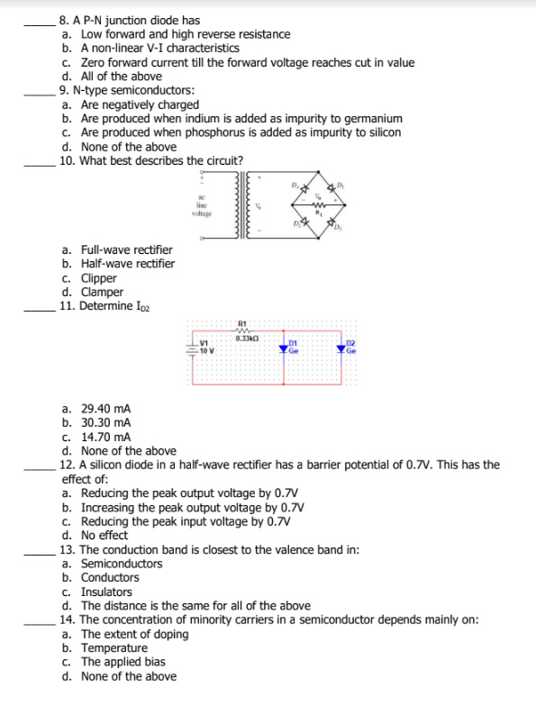 8. A P-N junction diode has
a. Low forward and high reverse resistance
b. A non-linear V-I characteristics
c. Zero forward current till the forward voltage reaches cut in value
d. All of the above
9. N-type semiconductors:
a. Are negatively charged
b. Are produced when indium is added as impurity to germanium
c. Are produced when phosphorus is added as impurity to silicon
d. None of the above
10. What best describes the circuit?
voltage
a. Full-wave rectifier
b. Half-wave rectifier
c. Clipper
d. Clamper
11. Determine Ip2
R1
0.33kO
10 V
Ge
a. 29.40 mA
b. 30.30 mA
с. 14.70 mA
d. None of the above
12. A silicon diode in a half-wave rectifier has a barrier potential of 0.7V. This has the
effect of:
a. Reducing the peak output voltage by 0.7V
b. Increasing the peak output voltage by 0.7V
c. Reducing the peak input voltage by 0.7V
d. No effect
13. The conduction band is closest to the valence band in:
a. Semiconductors
b. Conductors
c. Insulators
d. The distance is the same for all of the above
14. The concentration of minority carriers in a semiconductor depends mainly on:
a. The extent of doping
b. Temperature
c. The applied bias
d. None of the above
