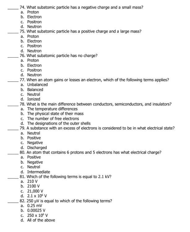 74. What subatomic particle has a negative charge and a small mass?
a. Proton
b. Electron
c. Positron
d. Neutron
75. What subatomic particle has a positive charge and a large mass?
a. Proton
b. Electron
c. Positron
d. Neutron
76. What subatomic particle has no charge?
a. Proton
b. Electron
c. Positron
d. Neutron
77. When an atom gains or losses an electron, which of the following terms applies?
a. Unbalanced
b. Balanced
c. Neutral
d. Ionized
78. What is the main difference between conductors, semiconductors, and insulators?
a. The temperature differences
b. The physical state of their mass
c. The number of free electrons
d. The designations of the outer shells
79. A substance with an excess of electrons is considered to be in what electrical state?
a. Neutral
b. Positive
c. Negative
d. Discharged
80. An atom that contains 6 protons and 5 electrons has what electrical charge?
a. Positive
b. Negative
c. Neutral
d. Intermediate
81. Which of the following terms is equal to 2.1 kV?
а. 210 V
b. 2100 V
c. 21,000 V
d. 2.1 x 106 V
82. 250 µV is equal to which of the following terms?
a. 0.25 mv
b. 0.00025 V
с. 250 х 106 V
d. All of the above
