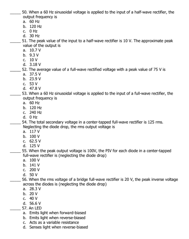 50. When a 60 Hz sinusoidal voltage is applied to the input of a half-wave rectifier, the
output frequency is
а. 60 Hz
b. 120 Hz
с. О Нz
d. 30 Hz
51. The peak value of the input to a half-wave rectifier is 10 V. The approximate peak
value of the output is
а. 10.7 V
b. 9.3 V
с. 10 V
d. 3.18 V
52. The average value of a full-wave rectified voltage with a peak value of 75 V is
а. 37.5 V
b. 23.9 V
C. 53 V
d. 47.8 V
53. When a 60 Hz sinusoidal voltage is applied to the input of a full-wave rectifier, the
output frequency is
а. 60 Hz
b. 120 Hz
с. 240 Hz
d. O Hz
54. The total secondary voltage in a center-tapped full-wave rectifier is 125 rms.
Neglecting the diode drop, the rms output voltage is
а. 117 V
b. 100 V
с. 62.5 V
d. 125 V
55. When the peak output voltage is 100V, the PIV for each diode in a center-tapped
full-wave rectifier is (neglecting the diode drop)
а. 100 V
b. 141 V
c. 200 V
d. 50 V
56. When the rms voltage of a bridge full-wave rectifier is 20 V, the peak inverse voltage
across the diodes is (neglecting the diode drop)
а. 28.3 V
b. 20 V
c. 40 V
d. 56.6 V
57. An LED
a. Emits light when forward-biased
b. Emits light when reverse-biased
c. Acts as a variable resistance
d. Senses light when reverse-biased
