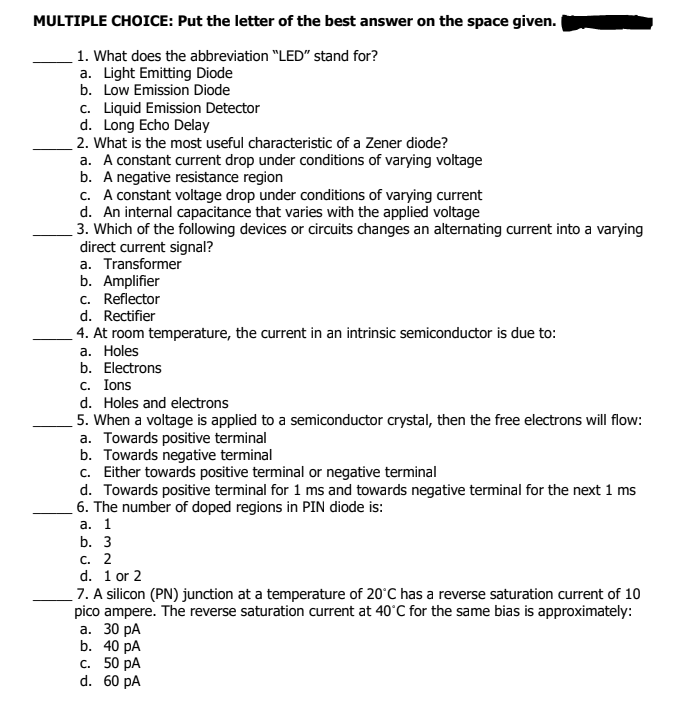 MULTIPLE CHOICE: Put the letter of the best answer on the space given.
1. What does the abbreviation "LED" stand for?
a. Light Emitting Diode
b. Low Emission Diode
c. Liquid Emission Detector
d. Long Echo Delay
2. What is the most useful characteristic of a Zener diode?
a. A constant current drop under conditions of varying voltage
b. A negative resistance region
c. A constant voltage drop under conditions of varying current
d. An internal capacitance that varies with the applied voltage
3. Which of the following devices or circuits changes an alternating current into a varying
direct current signal?
a. Transformer
b. Amplifier
c. Reflector
d. Rectifier
4. At room temperature, the current in an intrinsic semiconductor is due to:
а. Holes
b. Electrons
c. Ions
d. Holes and electrons
5. When a voltage is applied to a semiconductor crystal, then the free electrons will flow:
a. Towards positive terminal
b. Towards negative terminal
c. Either towards positive terminal or negative terminal
d. Towards positive terminal for 1 ms and towards negative terminal for the next 1 ms
6. The number of doped regions in PIN diode is:
а. 1
b. 3
с. 2
d. 1 or 2
7. A silicon (PN) junction at a temperature of 20°C has a reverse saturation current of 10
pico ampere. The reverse saturation current at 40°C for the same bias is approximately:
а. 30 рА
b. 40 pA
с. 50 рА
d. 60 pA
