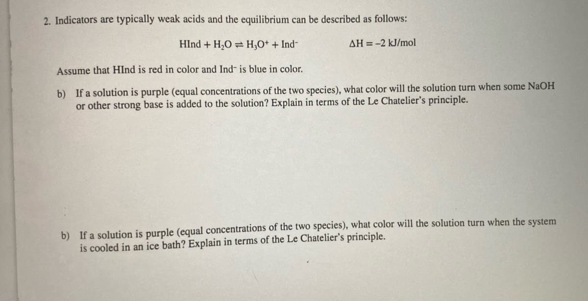 2. Indicators are typically weak acids and the equilibrium can be described as follows:
HInd+ H₂O H₂O+ + Ind-
AH-2 kJ/mol
Assume that HInd is red in color and Ind- is blue in color.
b) If a solution is purple (equal concentrations of the two species), what color will the solution turn when some NaOH
or other strong base is added to the solution? Explain in terms of the Le Chatelier's principle.
b) If a solution is purple (equal concentrations of the two species), what color will the solution turn when the system
is cooled in an ice bath? Explain in terms of the Le Chatelier's principle.