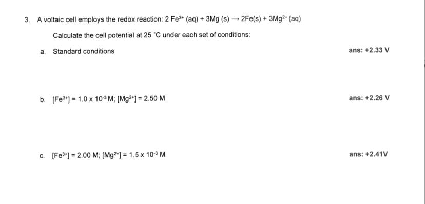 3. A voltaic cell employs the redox reaction: 2 Fe³+ (aq) + 3Mg (s)→2Fe(s) + 3Mg²+ (aq)
Calculate the cell potential at 25 °C under each set of conditions:
a. Standard conditions
b. [Fe³+] 1.0 x 10³ M; [Mg2+] = 2.50 M
c. [Fe³+] = 2.00 M; [Mg2+] = 1.5 x 10.³ M
ans: +2.33 V
ans: +2.26 V
ans: +2.41V