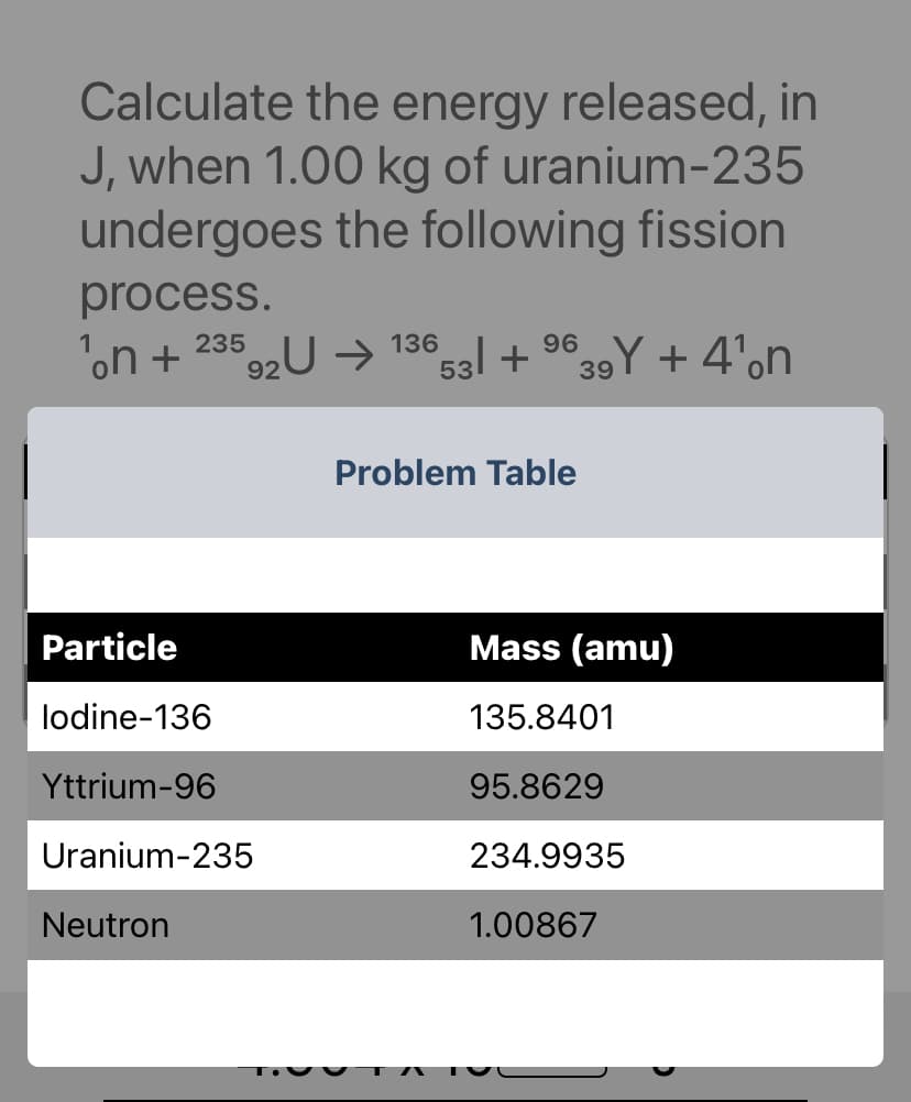 Calculate the energy released, in
J, when 1.00 kg of uranium-235
undergoes the following fission
process.
235
¹。n + 92U → 136
Particle
lodine-136
Yttrium-96
Uranium-235
Neutron
°53l + ⁹39Y + 4'n
Problem Table
Mass (amu)
135.8401
95.8629
234.9935
1.00867