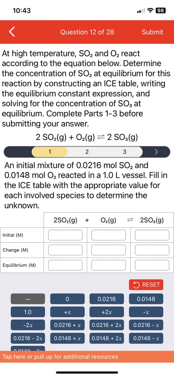 10:43
Initial (M)
Change (M)
At high temperature, SO₂ and O₂ react
according to the equation below. Determine
the concentration of SO₂ at equilibrium for this
reaction by constructing an ICE table, writing
the equilibrium constant expression, and
solving for the concentration of SO3 at
equilibrium. Complete Parts 1-3 before
submitting your answer.
2 SO₂(g) + O₂(g) = 2 SO3(g)
1
2
3
An initial mixture of 0.0216 mol SO₂ and
0.0148 mol O₂ reacted in a 1.0 L vessel. Fill in
the ICE table with the appropriate value for
each involved species to determine the
unknown.
Equilibrium (M)
1.0
-2x
Question 12 of 28
0.0216 - 2x
0
2SO₂(g) + O₂(g) = 2SO3(g)
+
+x
0.0216 + x
0.0148 + x
0.0216
+2x
0.0216 + 2x
0.0148 + 2x
Submit
0.01.10
Tap here or pull up for additional resources
98
RESET
0.0148
-X
0.0216 - x
0.0148 - x