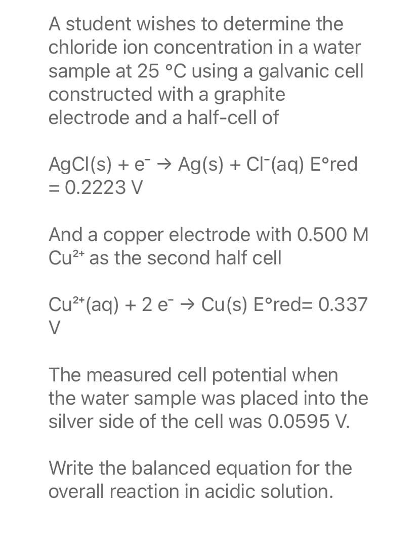 A student wishes to determine the
chloride ion concentration in a water
sample at 25 °C using a galvanic cell
constructed with a graphite
electrode and a half-cell of
AgCl(s) + e → Ag(s) + Cl(aq) Eºred
= 0.2223 V
And a copper electrode with 0.500 M
Cu²+ as the second half cell
Cu²+ (aq) + 2 e → Cu(s) Eºred= 0.337
V
The measured cell potential when
the water sample was placed into the
silver side of the cell was 0.0595 V.
Write the balanced equation for the
overall reaction in acidic solution.