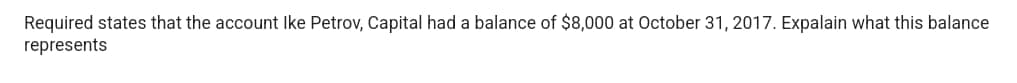 Required states that the account Ike Petrov, Capital had a balance of $8,000 at October 31, 2017. Expalain what this balance
represents