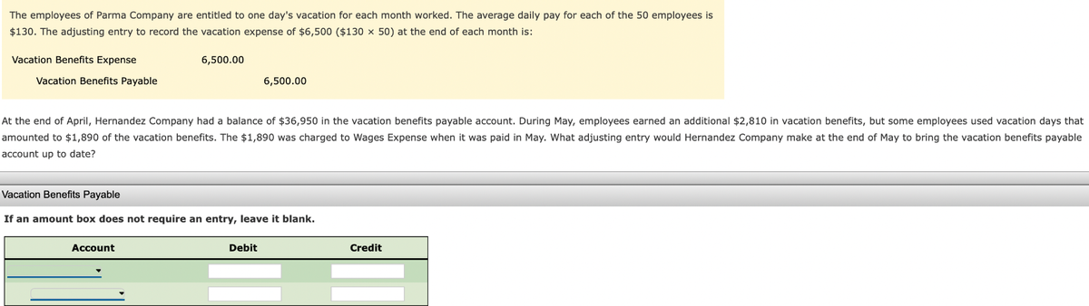 The employees of Parma Company are entitled to one day's vacation for each month worked. The average daily pay for each of the 50 employees is
$130. The adjusting entry to record the vacation expense of $6,500 ($130 x 50) at the end of each month is:
Vacation Benefits Expense
Vacation Benefits Payable
6,500.00
At the end of April, Hernandez Company had a balance of $36,950 in the vacation benefits payable account. During May, employees earned an additional $2,810 in vacation benefits, but some employees used vacation days that
amounted to $1,890 of the vacation benefits. The $1,890 was charged to Wages Expense when it was paid in May. What adjusting entry would Hernandez Company make at the end of May to bring the vacation benefits payable
account up to date?
Account
6,500.00
Vacation Benefits Payable
If an amount box does not require an entry, leave it blank.
Debit
Credit