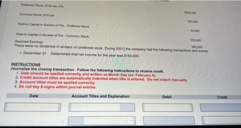 Preferred Stock, $100 par, 5%
Common Stock, $10 par
Paid-in Capital in Excess of Par-Preferred Stock
$200.000
Account Titles and Explanation
400,000
Paid-in Capital in Excess of Par-Common Stock
100,000
Retained Earnings
300.000
There were no dividends in arrears on preferred stock. During 20211 the company had the following transactions and events
. December 31 Determined that net income for the year was $150,000.
INSTRUCTIONS
Journalize the closing transaction. Follow the following instructions to receive credit.
1. Date should be spelled correctly and written as Month Day (ex. February 4).
2. Credit account titles are automatically indented when title is entered. Do not indent manually.
3. Account titles must be spelled correctly.
4. Do not key S-signs within journal entries.
Date
Debit
50,000
Credit