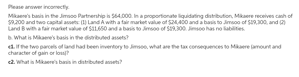 Please answer incorrectly.
Mikaere's basis in the Jimsoo Partnership is $64,000. In a proportionate liquidating distribution, Mikaere receives cash of
$9,200 and two capital assets: (1) Land A with a fair market value of $24,400 and a basis to Jimsoo of $19,300, and (2)
Land B with a fair market value of $11,650 and a basis to Jimsoo of $19,300. Jimsoo has no liabilities.
b. What is Mikaere's basis in the distributed assets?
c1. If the two parcels of land had been inventory to Jimsoo, what are the tax consequences to Mikaere (amount and
character of gain or loss)?
c2. What is Mikaere's basis in distributed assets?