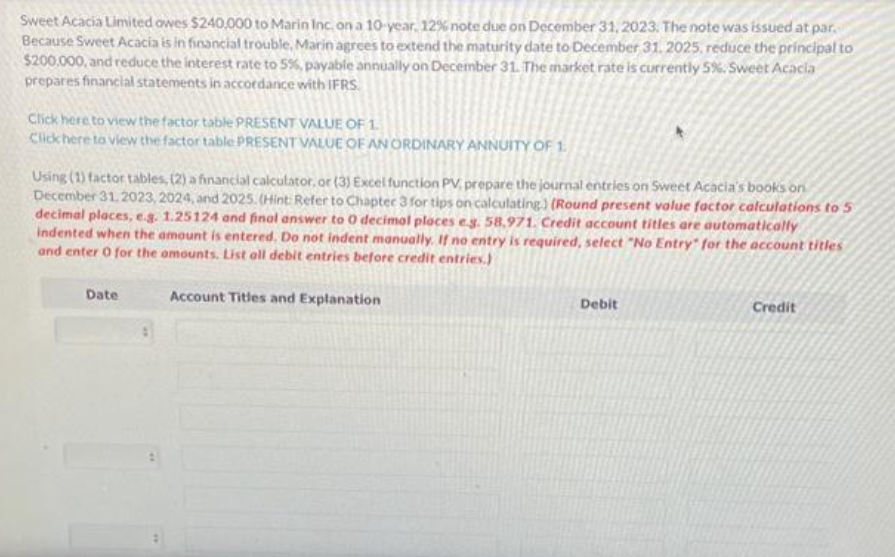 Sweet Acacia Limited owes $240,000 to Marin Inc, on a 10-year, 12% note due on December 31, 2023. The note was issued at par.
Because Sweet Acacia is in financial trouble, Marin agrees to extend the maturity date to December 31, 2025, reduce the principal to
$200,000, and reduce the interest rate to 5%, payable annually on December 31. The market rate is currently 5%. Sweet Acacia
prepares financial statements in accordance with IFRS.
Click here to view the factor table PRESENT VALUE OF 1.
Click here to view the factor table PRESENT VALUE OF AN ORDINARY ANNUITY OF 1.
Using (1) factor tables, (2) a financial calculator, or (3) Excel function PV, prepare the journal entries on Sweet Acacia's books on
December 31, 2023, 2024, and 2025. (Hint: Refer to Chapter 3 for tips on calculating) (Round present value factor calculations to 5
decimal places, e.g. 1.25124 and final answer to 0 decimal places e.g. 58,971. Credit account titles are automatically
indented when the amount is entered. Do not indent manually. If no entry is required, select "No Entry" for the account titles
and enter 0 for the amounts. List all debit entries before credit entries.)
Date
Account Titles and Explanation
Debit
Credit