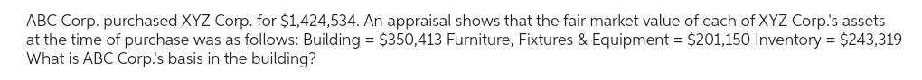 ABC Corp. purchased XYZ Corp. for $1,424,534. An appraisal shows that the fair market value of each of XYZ Corp.'s assets
at the time of purchase was as follows: Building = $350,413 Furniture, Fixtures & Equipment = $201,150 Inventory = $243,319
What is ABC Corp.'s basis in the building?