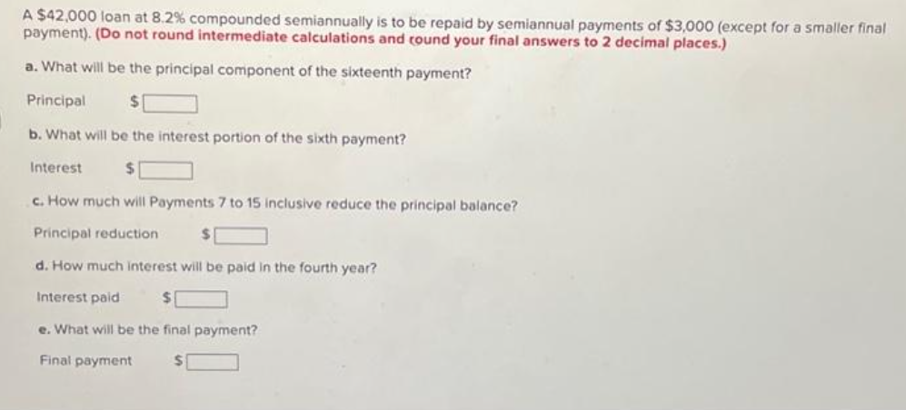 A $42,000 loan at 8.2% compounded semiannually is to be repaid by semiannual payments of $3,000 (except for a smaller final
payment). (Do not round intermediate calculations and round your final answers to 2 decimal places.)
a. What will be the principal component of the sixteenth payment?
Principal
$
b. What will be the interest portion of the sixth payment?
$
c. How much will Payments 7 to 15 inclusive reduce the principal balance?
Principal reduction
d. How much interest will be paid in the fourth year?
Interest paid
$
e. What will be the final payment?
Final payment
$
Interest
