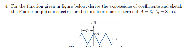 For the function given in figure below, derive the expressions of coefficients and sketch
the Fourier amplitude spectra for the first four nonzero terms if A = 3, To = 8 ms.
